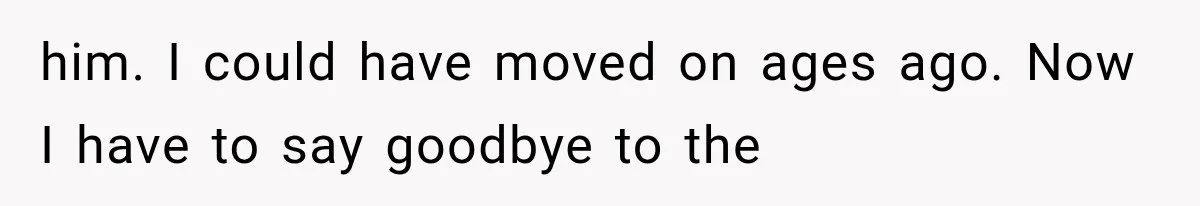 him. I could have moved on ages ago. Now I have to say goodbye to the