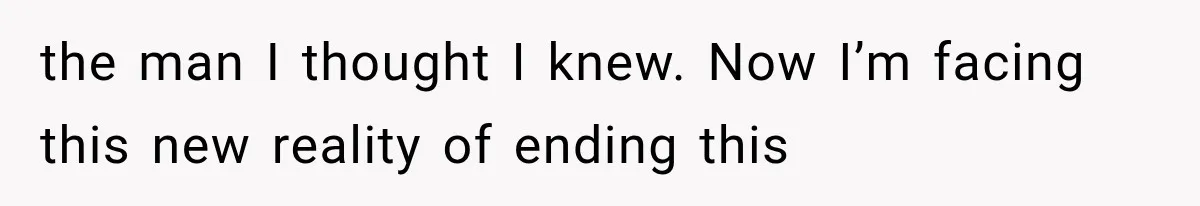 the man I thought I knew. Now I’m facing this new reality of ending this