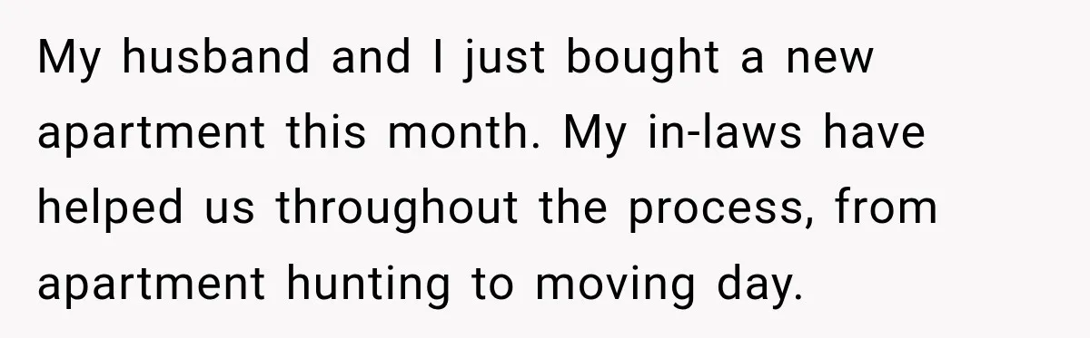 My husband and I just bought a new apartment this month. My in-laws have helped us throughout the process, from apartment hunting to moving day.