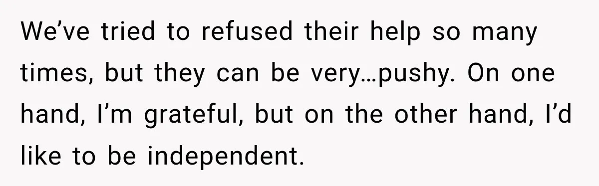 We’ve tried to refused their help so many times, but they can be very…pushy. On one hand, I’m grateful, but on the other hand, I’d like to be independent.