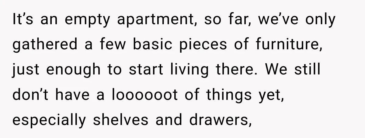 It’s an empty apartment, so far, we’ve only gathered a few basic pieces of furniture, just enough to start living there. We still don’t have a loooooot of things yet,...