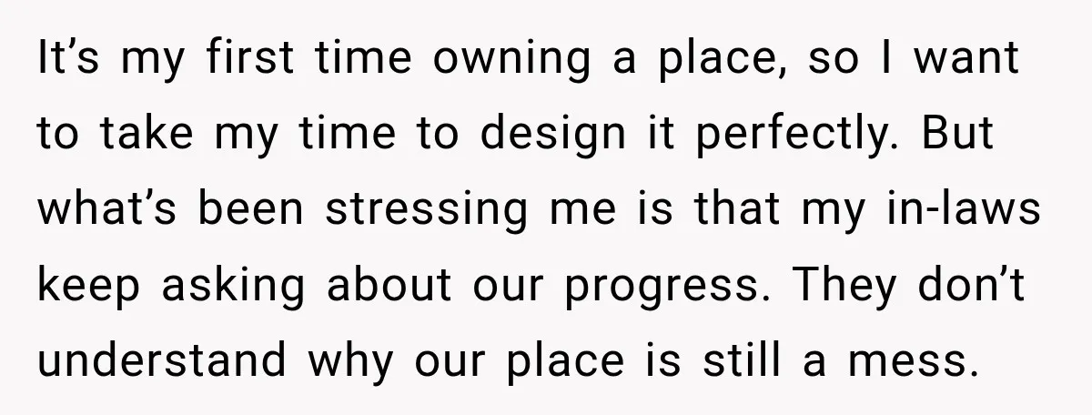 It’s my first time owning a place, so I want to take my time to design it perfectly. But what’s been stressing me is that my in-laws keep asking about...