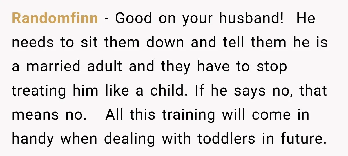 Randomfinn − Good on your husband! He needs to sit them down and tell them he is a married adult and they have to stop treating him like a child....