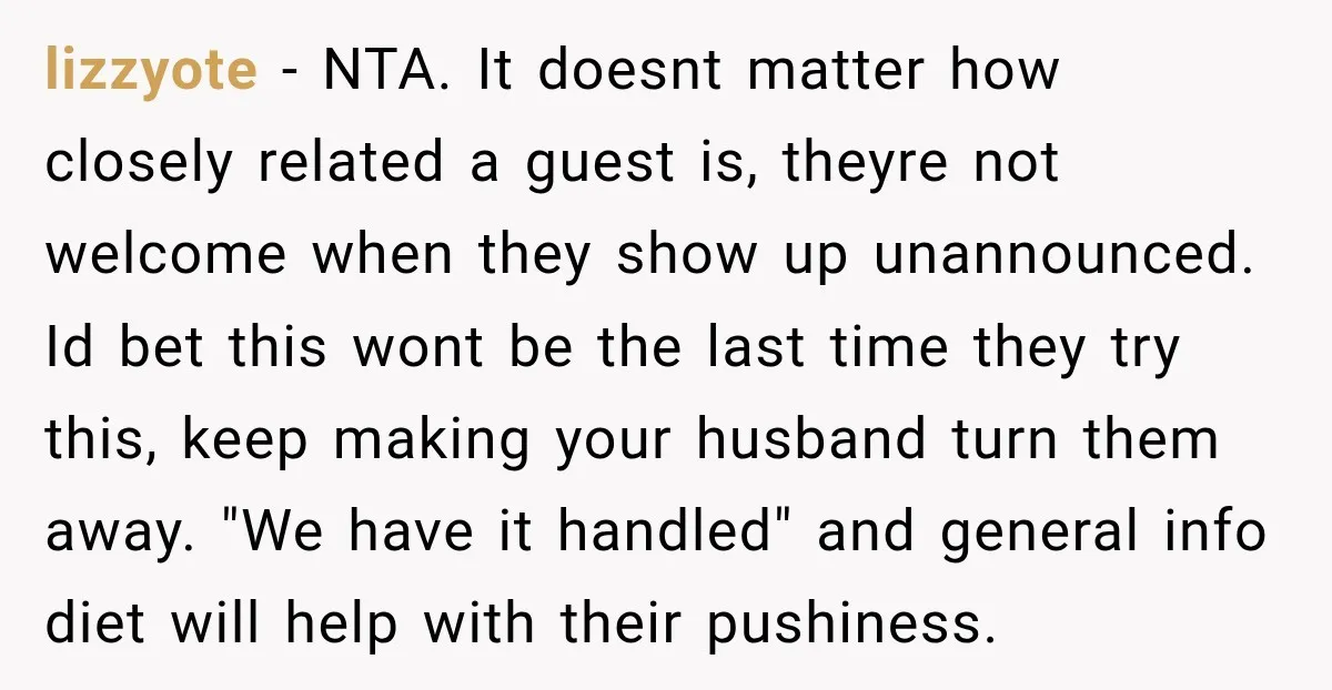 lizzyote − NTA. It doesnt matter how closely related a guest is, theyre not welcome when they show up unannounced. Id bet this wont be the last time they try...
