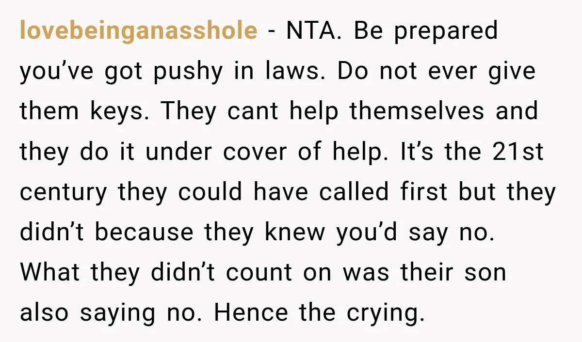lovebeinganasshole − NTA. Be prepared you’ve got pushy in laws. Do not ever give them keys. They cant help themselves and they do it under cover of help. It’s the...