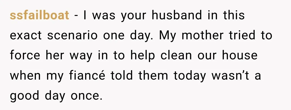 ssfailboat − I was your husband in this exact scenario one day. My mother tried to force her way in to help clean our house when my fiancé told them...