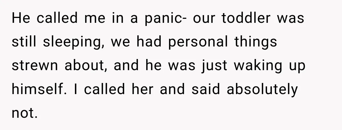He called me in a panic- our toddler was still sleeping, we had personal things strewn about, and he was just waking up himself. I called her and said absolutely...