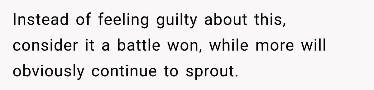 Instead of feeling guilty about this, consider it a battle won, while more will obviously continue to sprout.