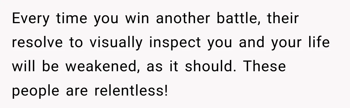 Every time you win another battle, their resolve to visually inspect you and your life will be weakened, as it should. These people are relentless!