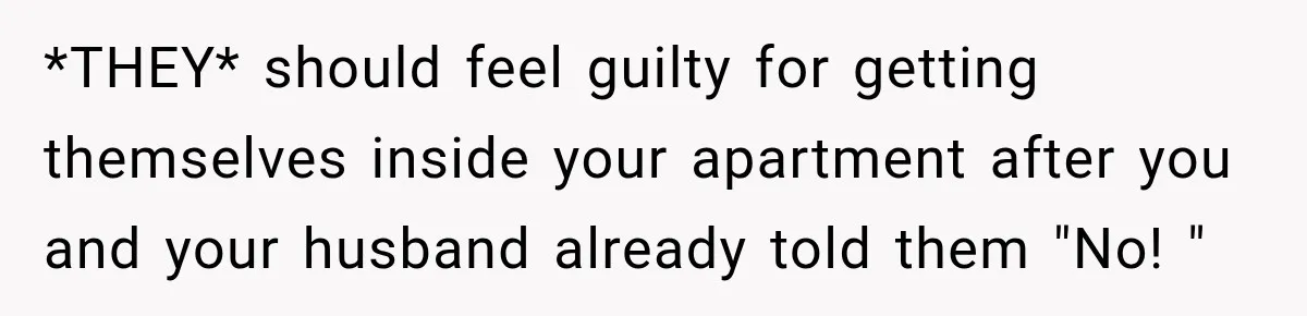 *THEY* should feel guilty for getting themselves inside your apartment after you and your husband already told them "No! "