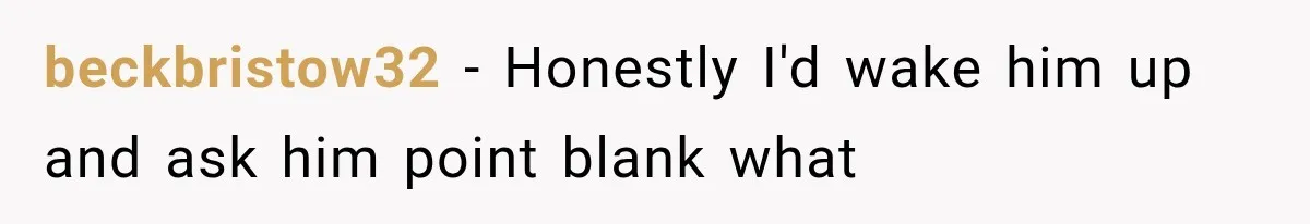 beckbristow32 − Honestly I'd wake him up and ask him point blank what
