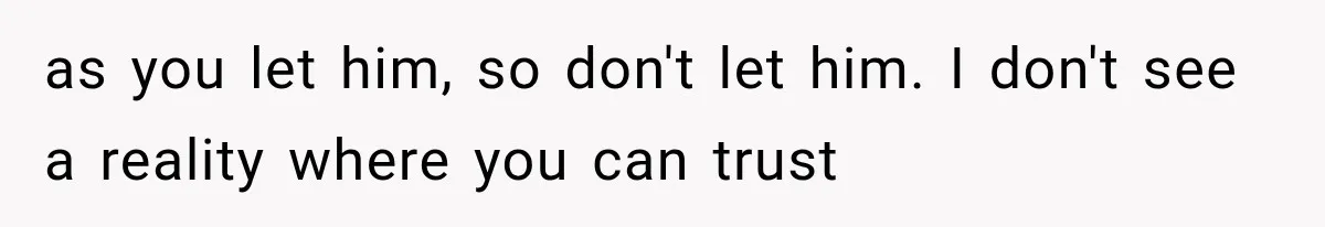 as you let him, so don't let him. I don't see a reality where you can trust