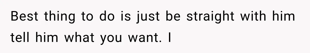 Best thing to do is just be straight with him tell him what you want. I