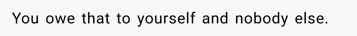 You owe that to yourself and nobody else.