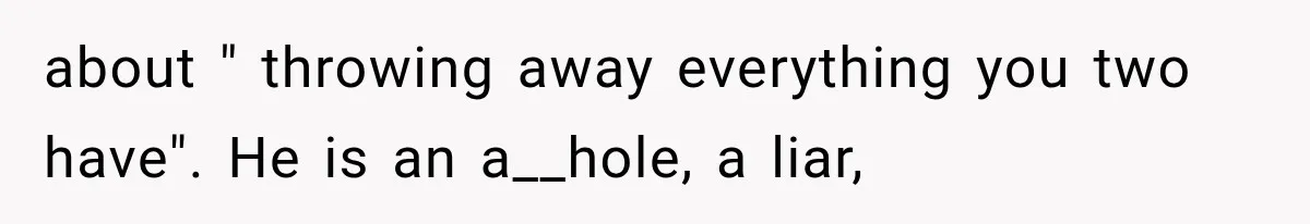 about " throwing away everything you two have". He is an a__hole, a liar,