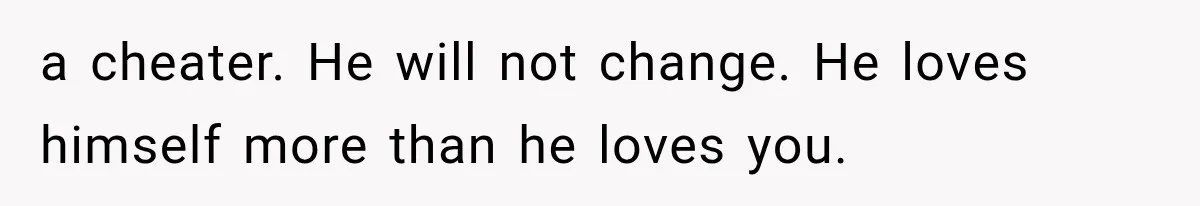a cheater. He will not change. He loves himself more than he loves you.