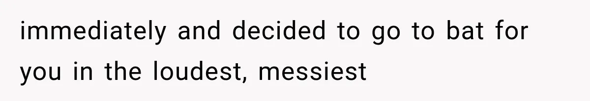 immediately and decided to go to bat for you in the loudest, messiest