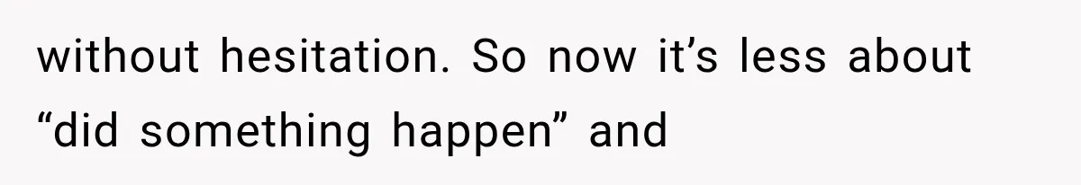 without hesitation. So now it’s less about “did something happen” and
