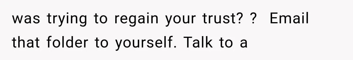 was trying to regain your trust? ?  Email that folder to yourself. Talk to a