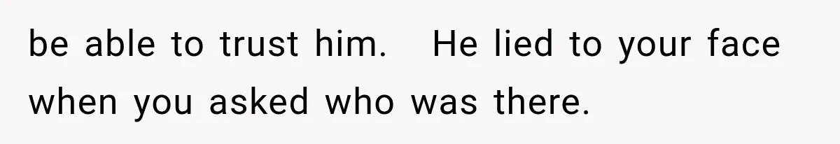 be able to trust him.   He lied to your face when you asked who was there.