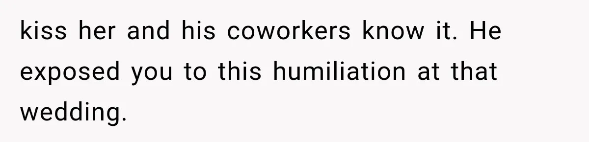 kiss her and his coworkers know it. He exposed you to this humiliation at that wedding.
