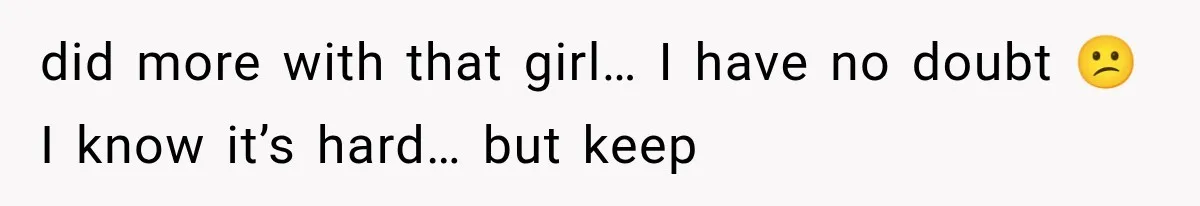 did more with that girl… I have no doubt 😕 I know it’s hard… but keep
