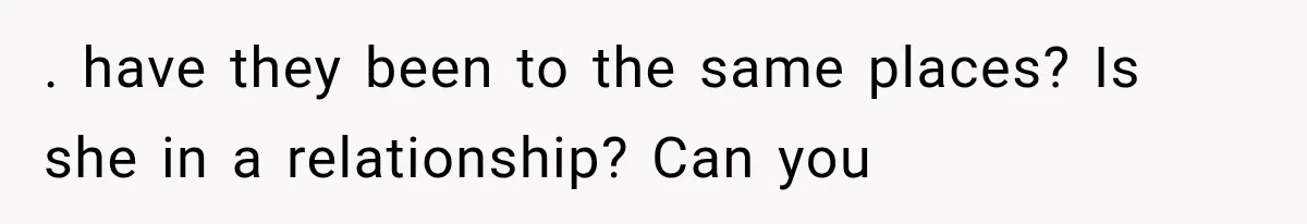 . have they been to the same places? Is she in a relationship? Can you