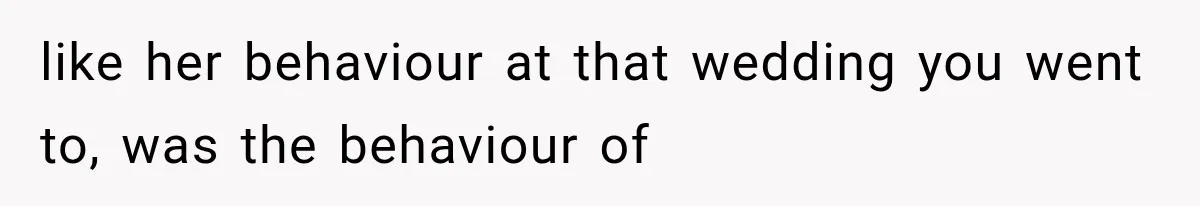 like her behaviour at that wedding you went to, was the behaviour of