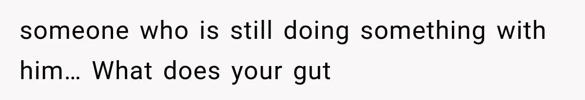 someone who is still doing something with him… What does your gut