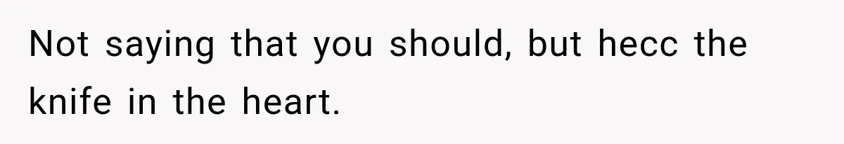 Not saying that you should, but hecc the knife in the heart.