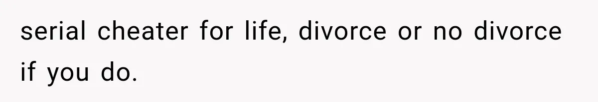 serial cheater for life, divorce or no divorce if you do.