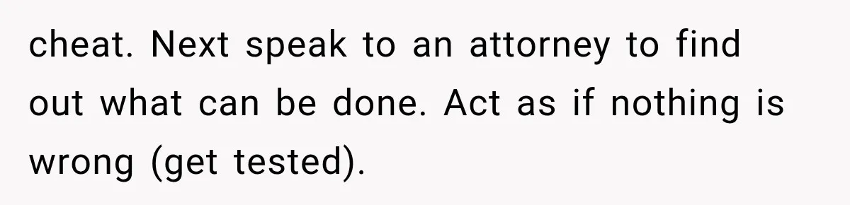 cheat. Next speak to an attorney to find out what can be done. Act as if nothing is wrong (get tested).