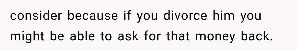 consider because if you divorce him you might be able to ask for that money back.
