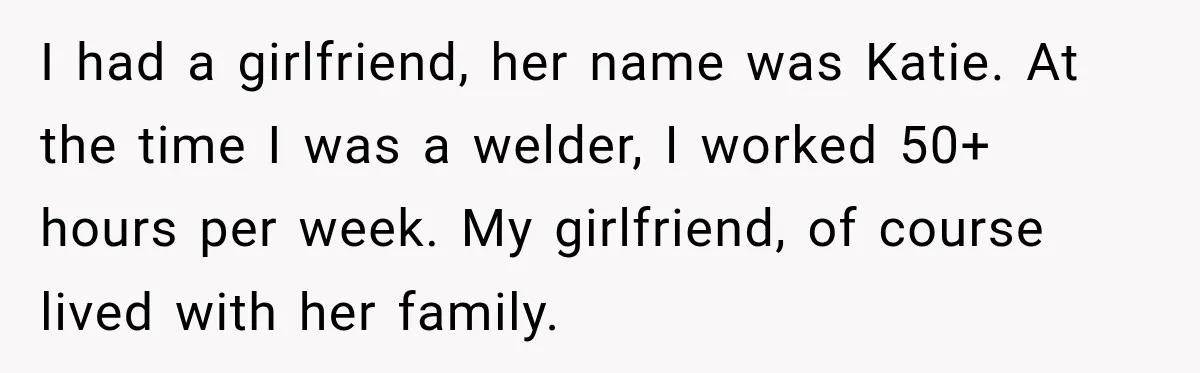 I had a girlfriend, her name was Katie. At the time I was a welder, I worked 50+ hours per week. My girlfriend, of course lived with her family.