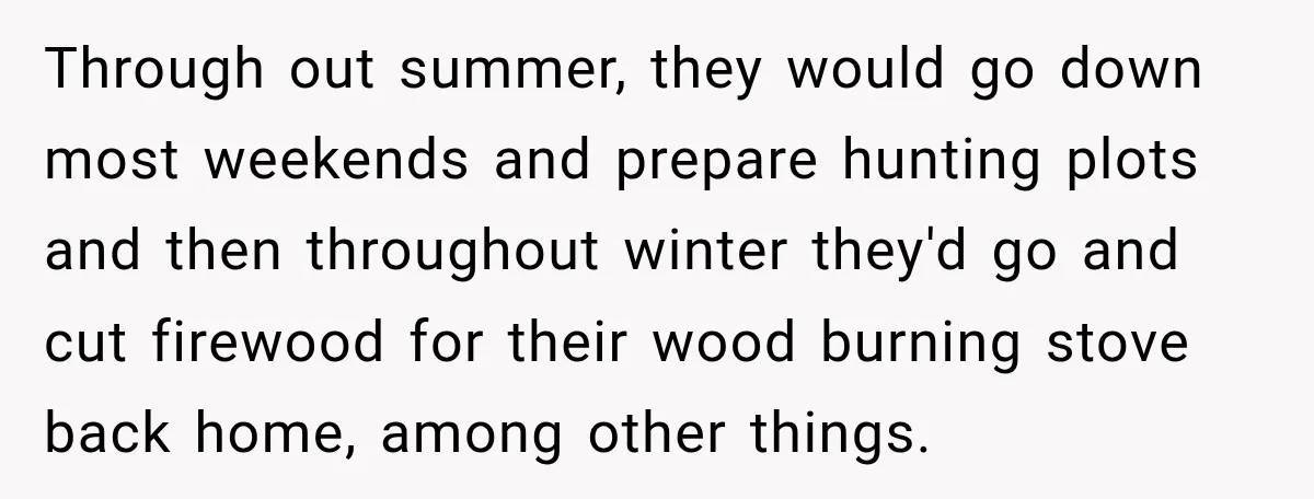 Through out summer, they would go down most weekends and prepare hunting plots and then throughout winter they'd go and cut firewood for their wood burning stove back home, among...