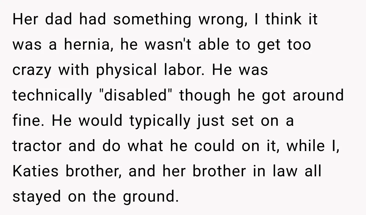 Her dad had something wrong, I think it was a hernia, he wasn't able to get too crazy with physical labor. He was technically "disabled" though he got around fine....