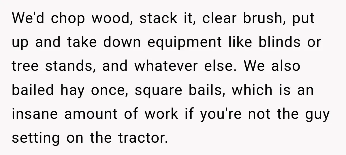 We'd chop wood, stack it, clear brush, put up and take down equipment like blinds or tree stands, and whatever else. We also bailed hay once, square bails, which is...