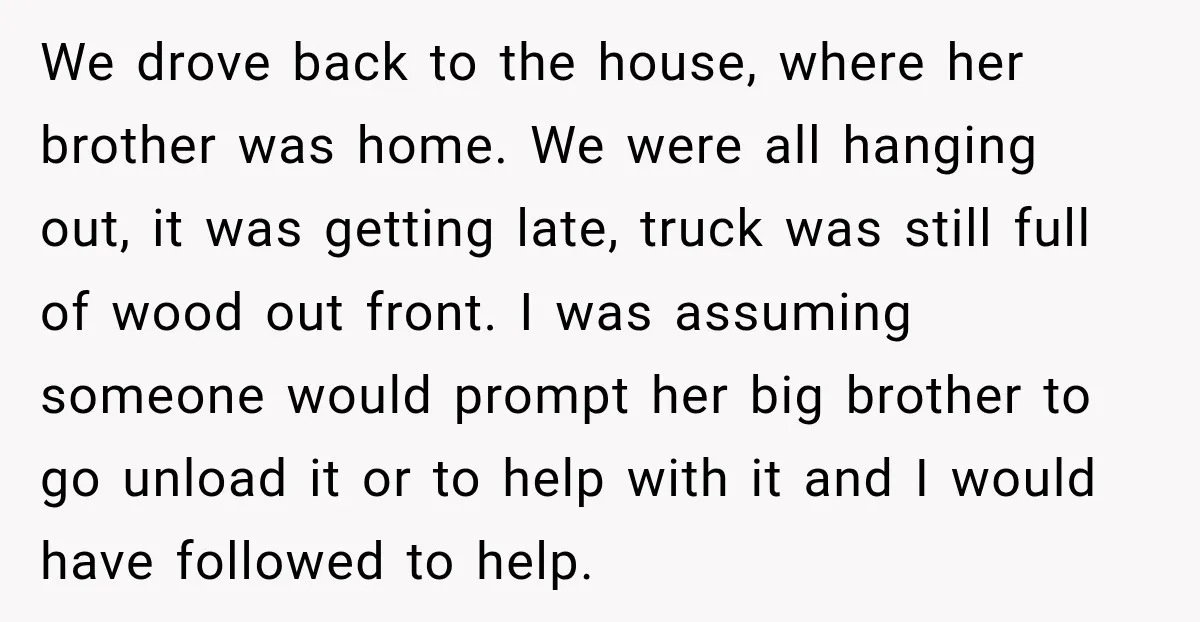 We drove back to the house, where her brother was home. We were all hanging out, it was getting late, truck was still full of wood out front. I was...