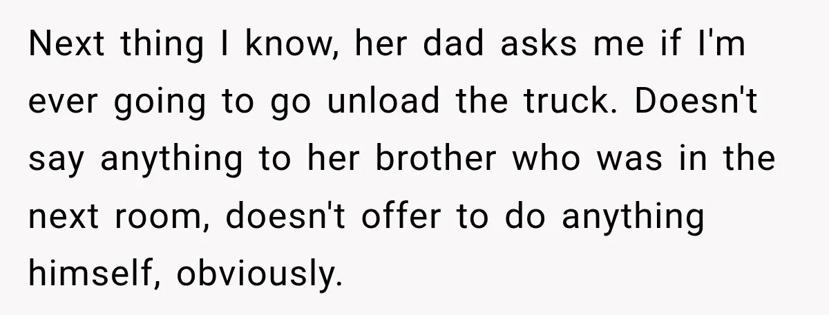 Next thing I know, her dad asks me if I'm ever going to go unload the truck. Doesn't say anything to her brother who was in the next room, doesn't...