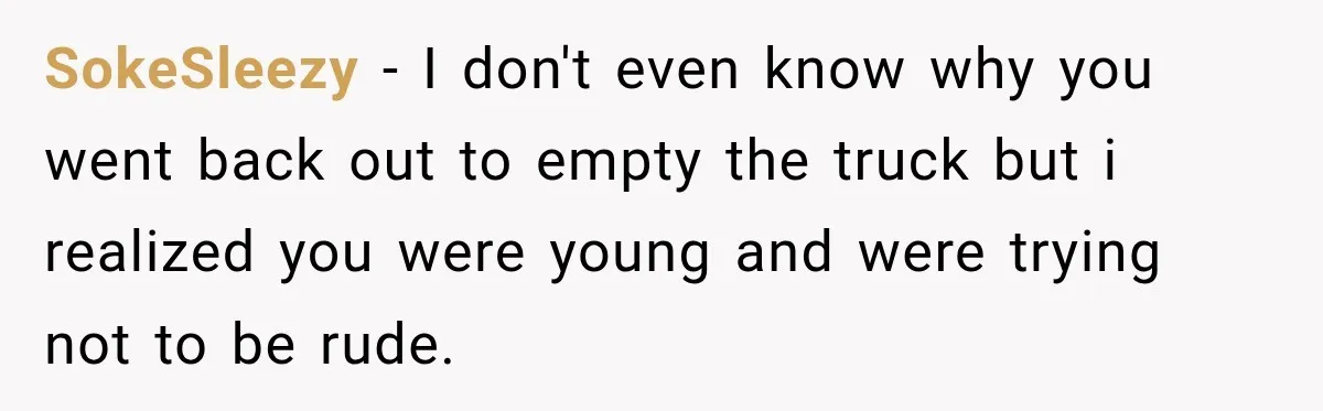 SokeSleezy − I don't even know why you went back out to empty the truck but i realized you were young and were trying not to be rude.