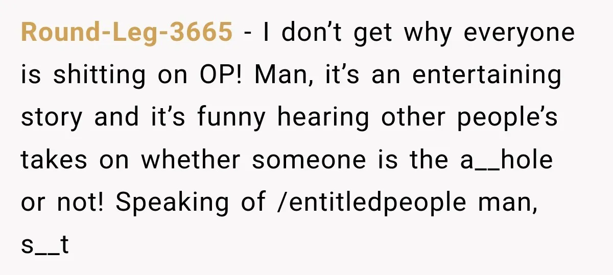 Round-Leg-3665 − I don’t get why everyone is shitting on OP! Man, it’s an entertaining story and it’s funny hearing other people’s takes on whether someone is the a__hole or...