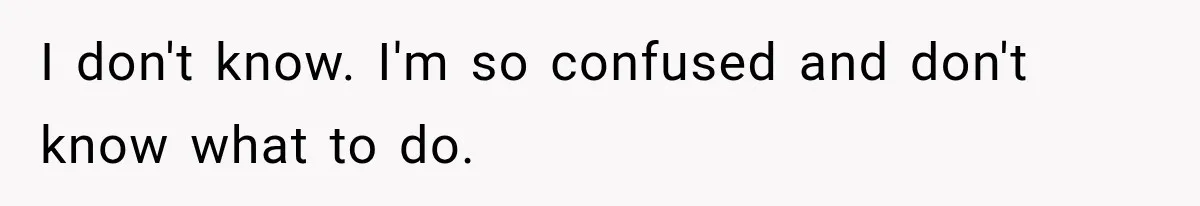 I don't know. I'm so confused and don't know what to do.