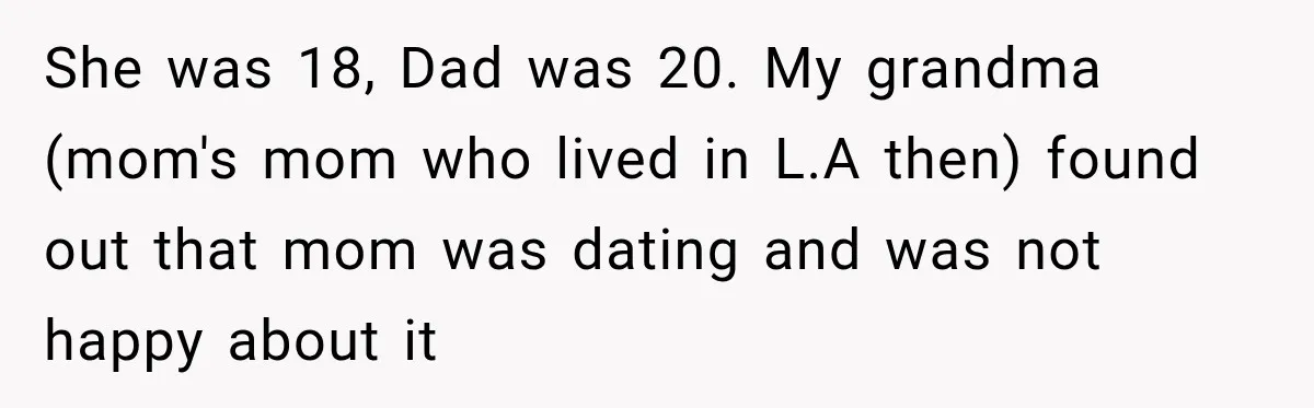 She was 18, Dad was 20. My grandma (mom's mom who lived in L.A then) found out that mom was dating and was not happy about it