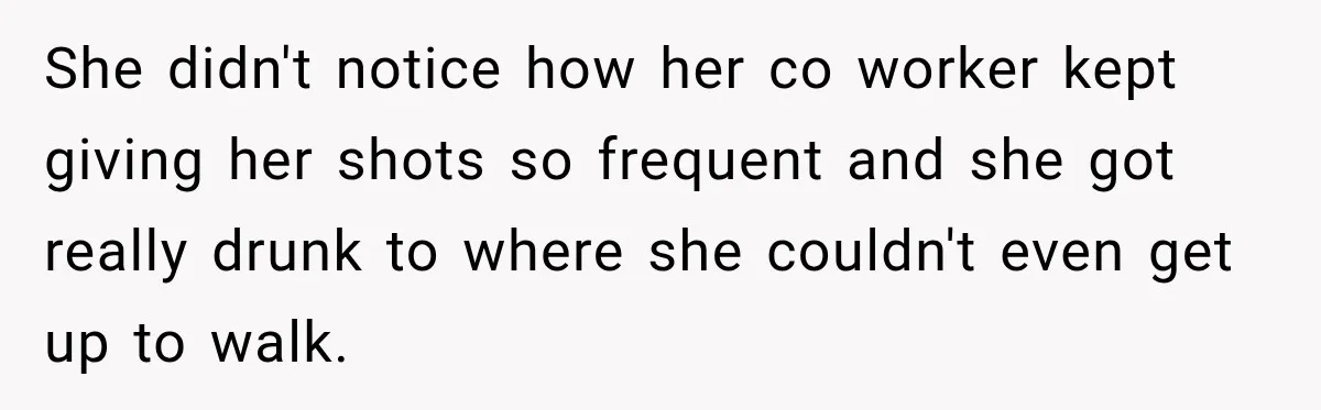 She didn't notice how her co worker kept giving her shots so frequent and she got really drunk to where she couldn't even get up to walk.