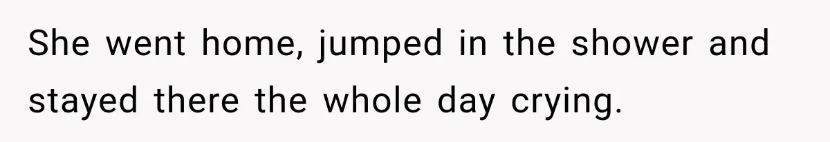She went home, jumped in the shower and stayed there the whole day crying.