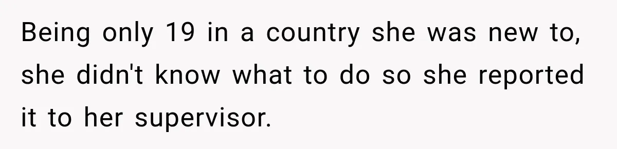 Being only 19 in a country she was new to, she didn't know what to do so she reported it to her supervisor.