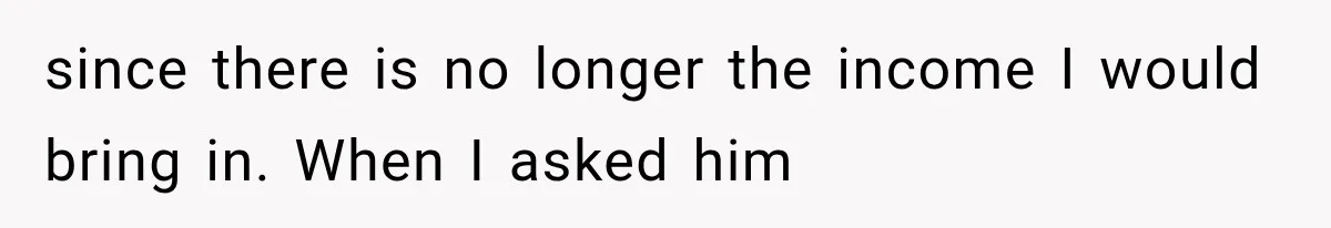 since there is no longer the income I would bring in. When I asked him