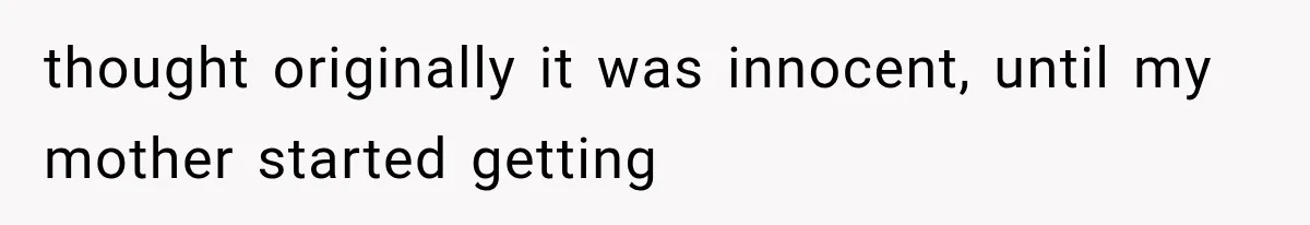 thought originally it was innocent, until my mother started getting