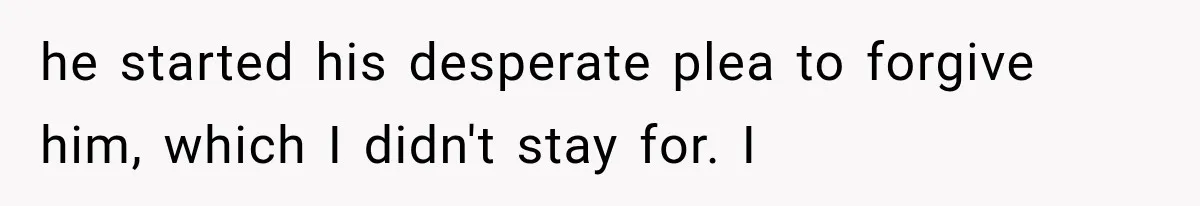 he started his desperate plea to forgive him, which I didn't stay for. I