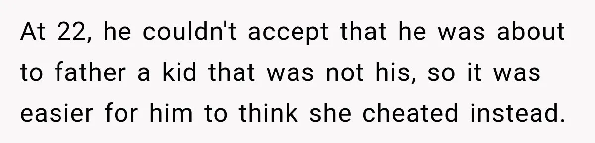 At 22, he couldn't accept that he was about to father a kid that was not his, so it was easier for him to think she cheated instead.